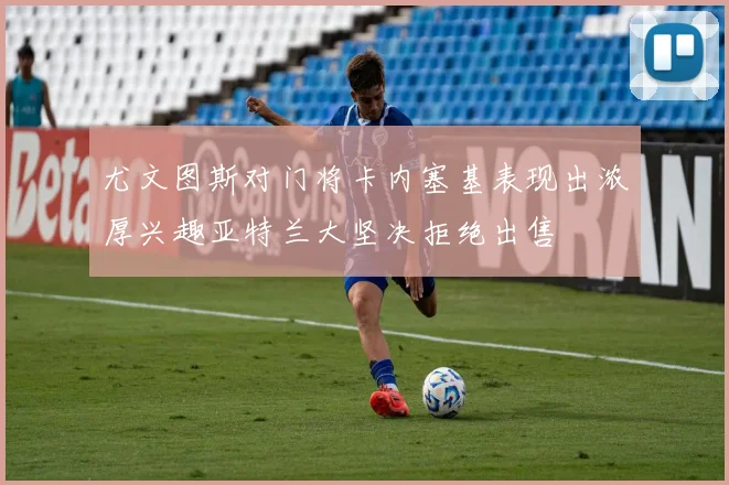 尤文图斯对门将卡内塞基表现出浓厚兴趣亚特兰大坚决拒绝出售
