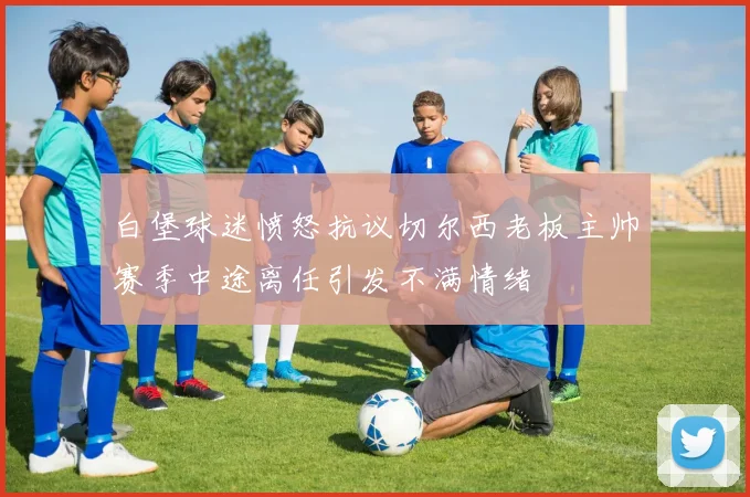 白堡球迷愤怒抗议切尔西老板主帅赛季中途离任引发不满情绪