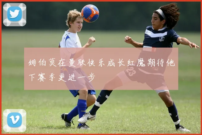 姆伯莫在曼联快乐成长红魔期待他下赛季更进一步