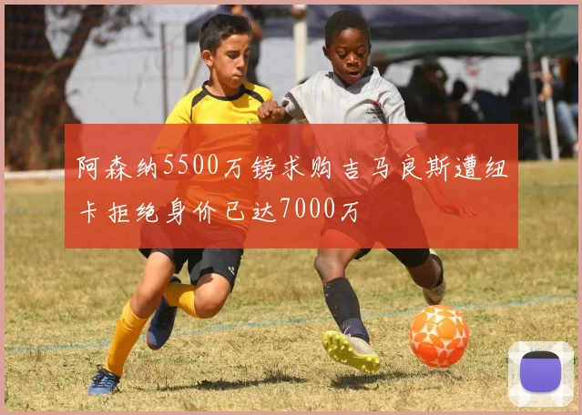 阿森纳5500万镑求购吉马良斯遭纽卡拒绝身价已达7000万