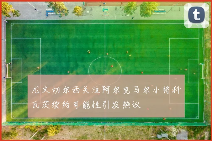 尤文切尔西关注阿尔克马尔小将科瓦茨续约可能性引发热议