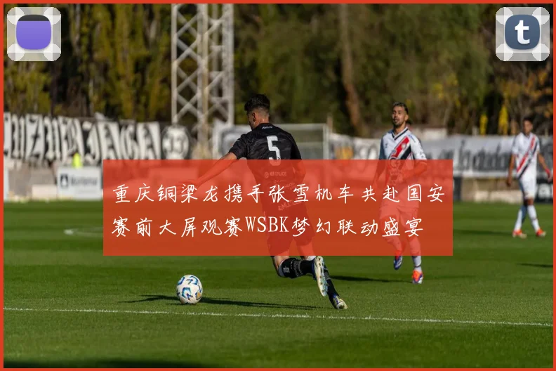 重庆铜梁龙携手张雪机车共赴国安赛前大屏观赛WSBK梦幻联动盛宴