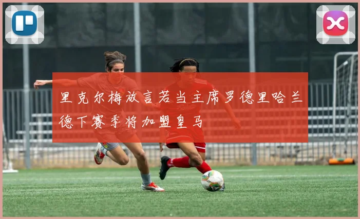 里克尔梅放言若当主席罗德里哈兰德下赛季将加盟皇马