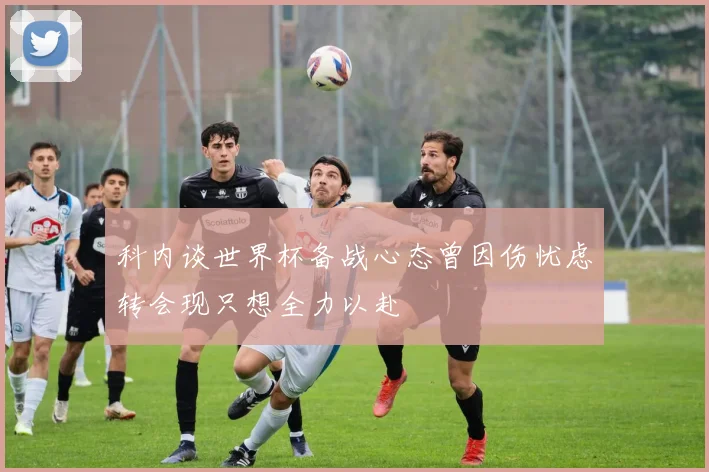 科内谈世界杯备战心态曾因伤忧虑转会现只想全力以赴