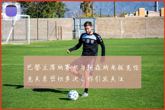 巴黎主席纳赛尔与阿森纳老板克伦克关系密切多次合作引发关注