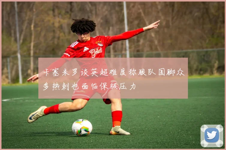 卡塞米罗谈英超难度称狼队国脚众多热刺也面临保级压力