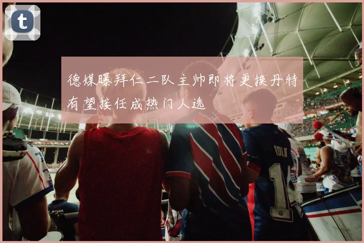 德媒曝拜仁二队主帅即将更换丹特有望接任成热门人选