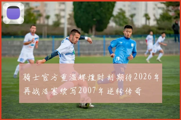 骑士官方重温辉煌时刻期待2026年再战活塞续写2007年逆转传奇