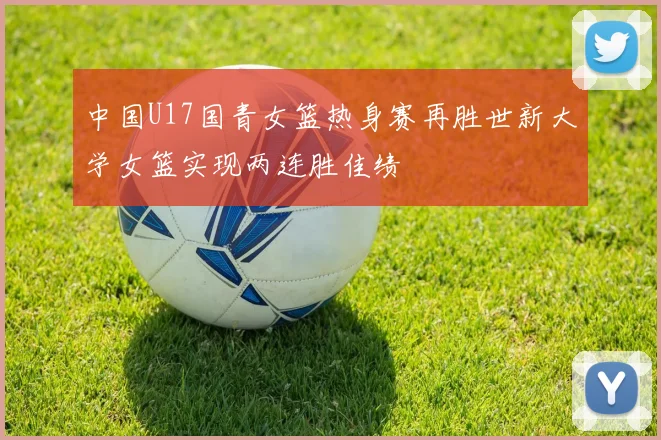 中国U17国青女篮热身赛再胜世新大学女篮实现两连胜佳绩
