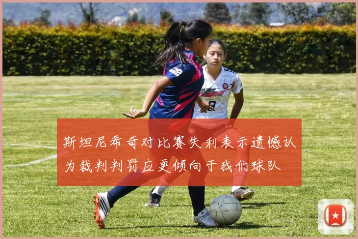 斯坦尼希奇对比赛失利表示遗憾认为裁判判罚应更倾向于我们球队