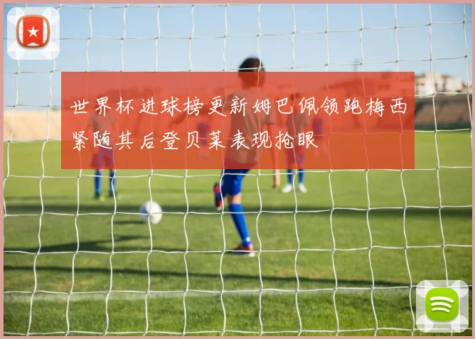 世界杯进球榜更新姆巴佩领跑梅西紧随其后登贝莱表现抢眼