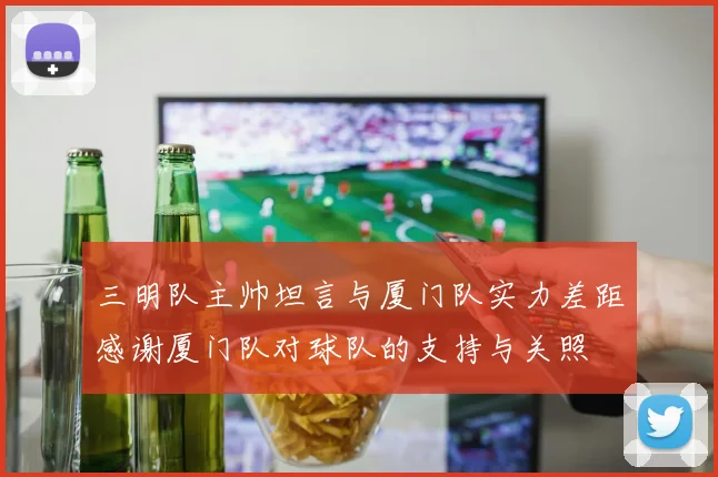 三明队主帅坦言与厦门队实力差距感谢厦门队对球队的支持与关照