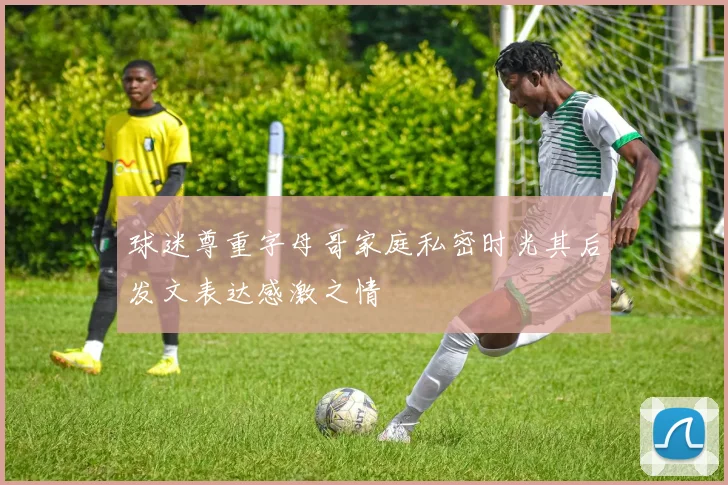 球迷尊重字母哥家庭私密时光其后发文表达感激之情