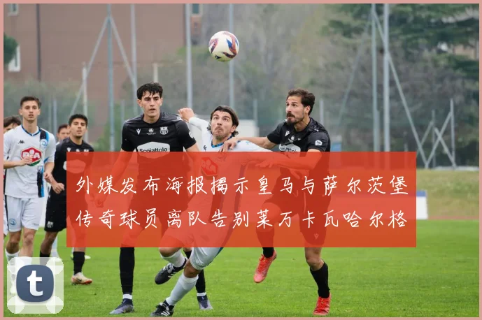 外媒发布海报揭示皇马与萨尔茨堡传奇球员离队告别莱万卡瓦哈尔格列兹曼