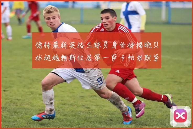 德转最新英格兰球员身价榜揭晓贝林超越赖斯位居第一萨卡帕尔默紧随其后