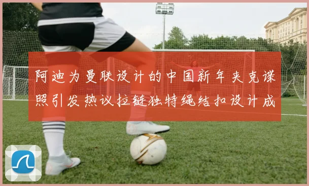 阿迪为曼联设计的中国新年夹克谍照引发热议拉链独特绳结扣设计成亮点