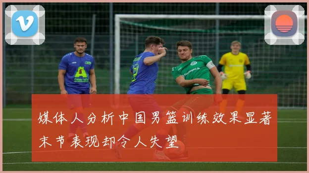 媒体人分析中国男篮训练效果显著末节表现却令人失望