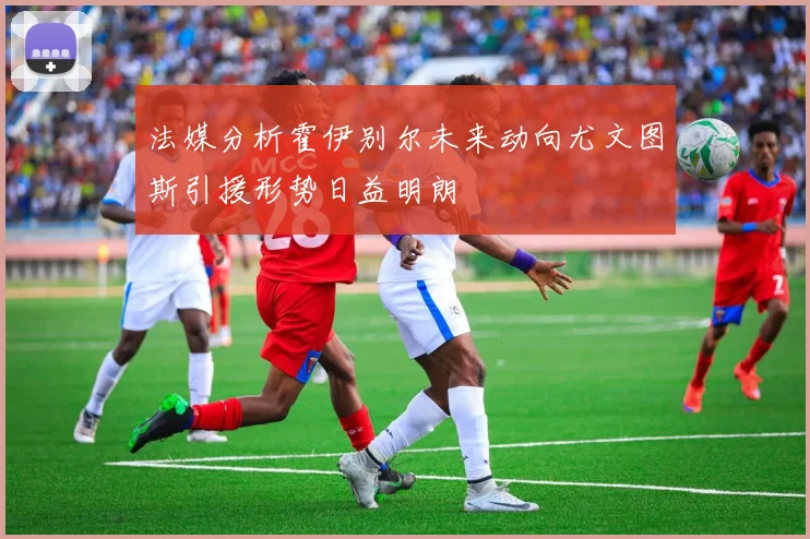 法媒分析霍伊别尔未来动向尤文图斯引援形势日益明朗
