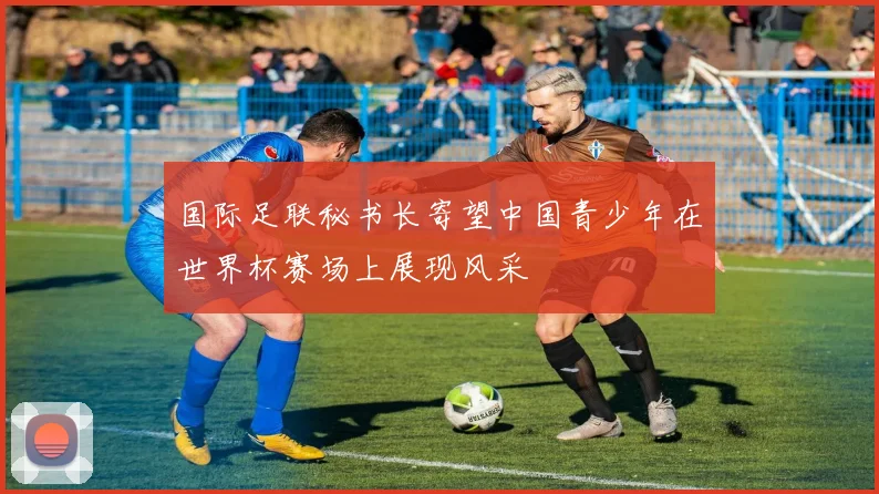 国际足联秘书长寄望中国青少年在世界杯赛场上展现风采