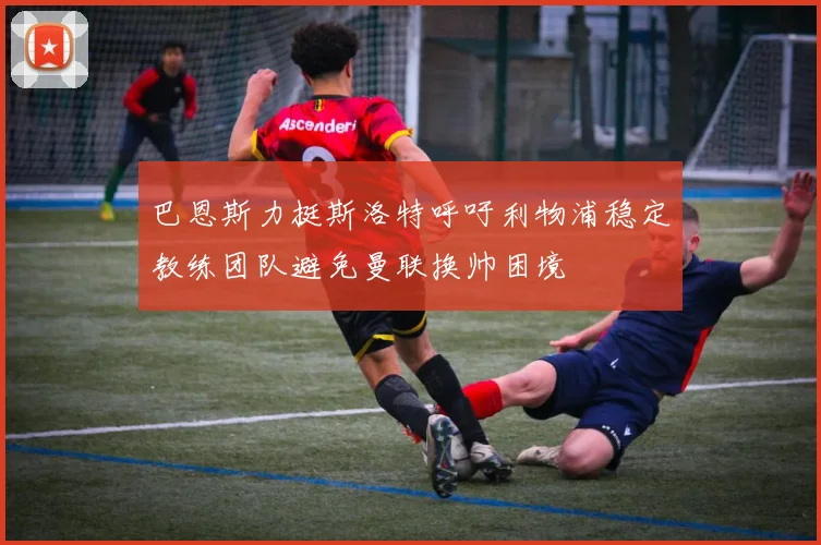 巴恩斯力挺斯洛特呼吁利物浦稳定教练团队避免曼联换帅困境