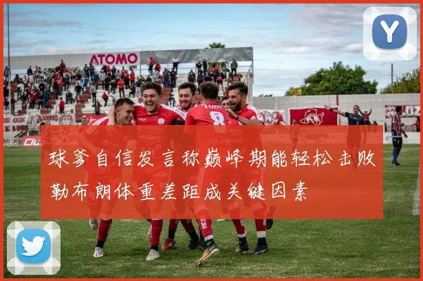 球爹自信发言称巅峰期能轻松击败勒布朗体重差距成关键因素