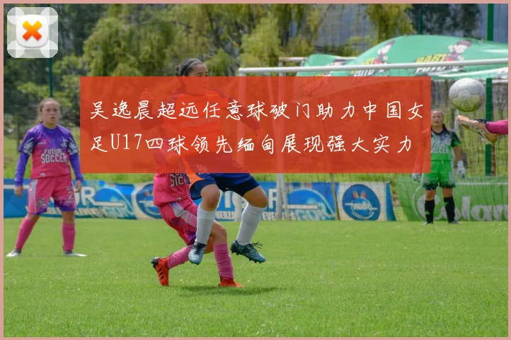 吴逸晨超远任意球破门助力中国女足U17四球领先缅甸展现强大实力