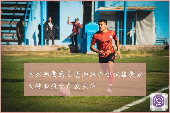 切尔西愿意出售加纳乔但仅接受永久转会报价引发关注