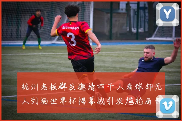杭州老板群发邀请四千人看球却无人到场世界杯揭幕战引发尴尬局面