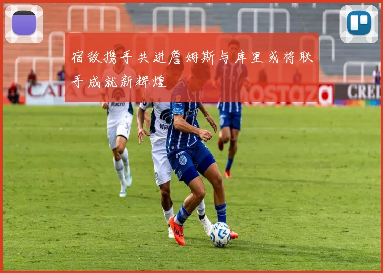 宿敌携手共进詹姆斯与库里或将联手成就新辉煌